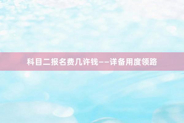 科目二报名费几许钱——详备用度领路