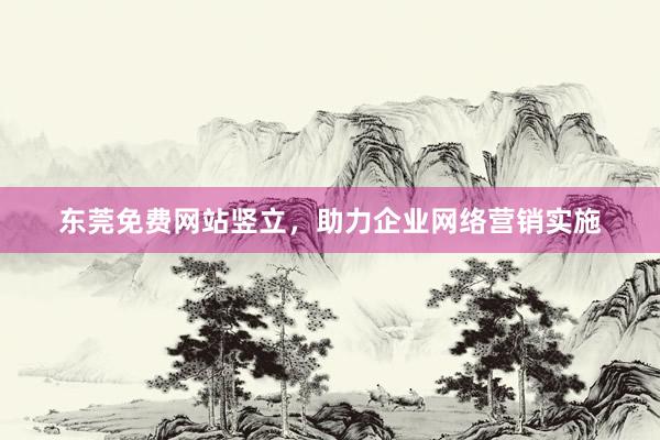 东莞免费网站竖立，助力企业网络营销实施