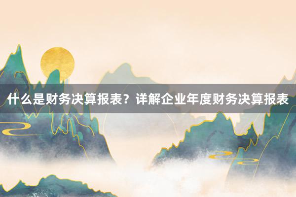 什么是财务决算报表？详解企业年度财务决算报表