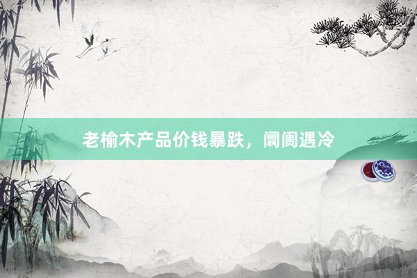 老榆木产品价钱暴跌，阛阓遇冷
