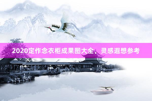 2020定作念衣柜成果图大全，灵感遐想参考