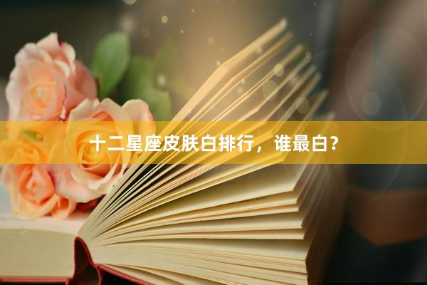 十二星座皮肤白排行，谁最白？