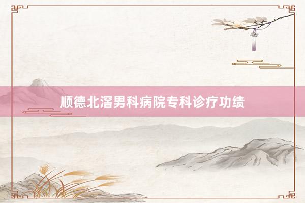 顺德北滘男科病院专科诊疗功绩